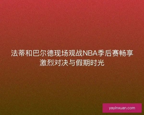 法蒂和巴尔德现场观战NBA季后赛畅享激烈对决与假期时光