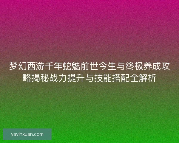梦幻西游千年蛇魅前世今生与终极养成攻略揭秘战力提升与技能搭配全解析
