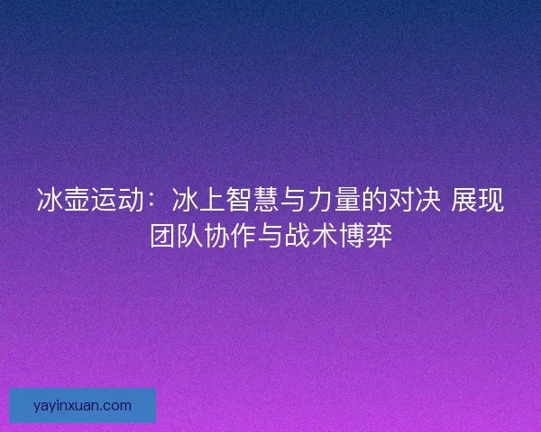 冰壶运动：冰上智慧与力量的对决 展现团队协作与战术博弈