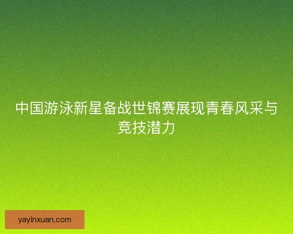 中国游泳新星备战世锦赛展现青春风采与竞技潜力
