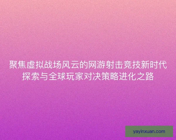 聚焦虚拟战场风云的网游射击竞技新时代探索与全球玩家对决策略进化之路