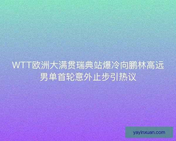 WTT欧洲大满贯瑞典站爆冷向鹏林高远男单首轮意外止步引热议