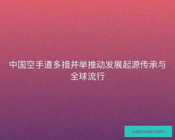中国空手道多措并举推动发展起源传承与全球流行