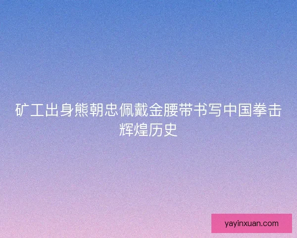 矿工出身熊朝忠佩戴金腰带书写中国拳击辉煌历史